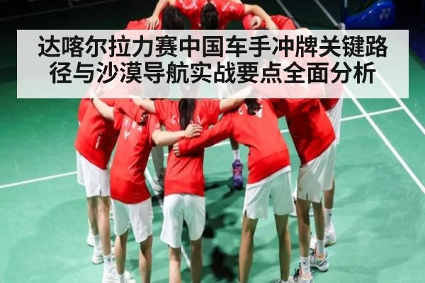 达喀尔拉力赛中国车手冲牌关键路径与沙漠导航实战要点全面分析 - kaiyun