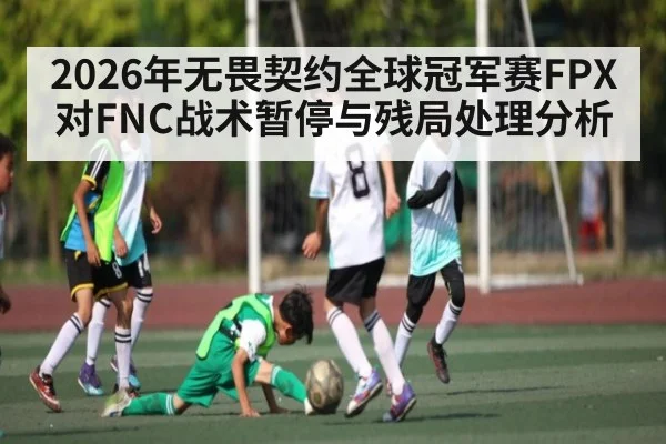 2026年无畏契约全球冠军赛FPX对FNC战术暂停与残局处理分析 | kaiyun